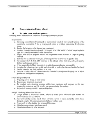 E-Commerce Documentation Version 1.0
16 Inputs required from client
17 To take care various points
Following points are to be taken care while executing eCommerce project
Requirements:
a. Browsing compatibility: Client needs to mention that which all browser and versions of the
same to be compatible. A list to be prepared, points to be taken care during development
phase.
b. Testing for browsers to be planned and conducted.
c. Inverted V model is to be followed. (To prepare ATC, ITC and UTC while preparing Proto
type & FS, Design and specification documents)
d. Project plan is to be prepared and all the assignments to be included. It keeps on getting
updated.
e. Statistics for no. of users visited, no. of times particular user visited in specific time
f. For standard look & feel, CSS template to be defined where font size, color, etc can be
defined and changed quickly
g. If site required to be Multi linguistic, it is apt to be designed using resource file
h. Location for validations (server side and client side or both to be discussed and defined apt)
i. Adding products and their attributes to be easy
j. Build on existing: check if client allows (OS commerce - readymade shopping cart in php is
proven cart management component)
Screen design and layout-
a. Preparing screen design in html format
b. To prepare a functional document
c. To conduct brain storming sessions within team members, and improve on the gaps
observed in proto type and FS. Involve top resource in the discussions.
d. To get both prototype and FS approved by client.
Design: Following points to be checked
a. Design pattern to be decided (MVC). Project is to be spited into Front end, middle tier
(business rules) and DAO layer.
b. Base unit is to be decided for all future activities (screen or class). Generally screen based
design is simple. All communication to be based on base unit.
c. Framework is to be decided like struts and hibernate.
d. List of common classes is to be prepared.
e. List of other classes is to be prepared.
Page 16 of 21
 