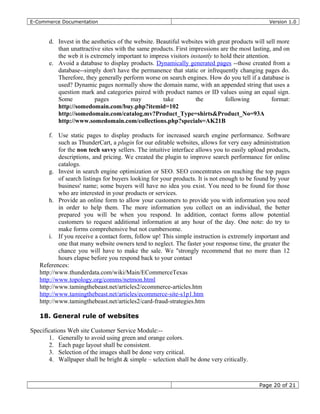 E-Commerce Documentation Version 1.0
d. Invest in the aesthetics of the website. Beautiful websites with great products will sell more
than unattractive sites with the same products. First impressions are the most lasting, and on
the web it is extremely important to impress visitors instantly to hold their attention.
e. Avoid a database to display products. Dynamically generated pages --those created from a
database--simply don't have the permanence that static or infrequently changing pages do.
Therefore, they generally perform worse on search engines. How do you tell if a database is
used? Dynamic pages normally show the domain name, with an appended string that uses a
question mark and categories paired with product names or ID values using an equal sign.
Some pages may take the following format:
http://somedomain.com/buy.php?itemid=102
http://somedomain.com/catalog.mv?Product_Type=shirts&Product_No=93A
http://www.somedomain.com/collections.php?specials=AK21B
f. Use static pages to display products for increased search engine performance. Software
such as ThunderCart, a plugin for our editable websites, allows for very easy administration
for the non tech savvy sellers. The intuitive interface allows you to easily upload products,
descriptions, and pricing. We created the plugin to improve search performance for online
catalogs.
g. Invest in search engine optimization or SEO. SEO concentrates on reaching the top pages
of search listings for buyers looking for your products. It is not enough to be found by your
business' name; some buyers will have no idea you exist. You need to be found for those
who are interested in your products or services.
h. Provide an online form to allow your customers to provide you with information you need
in order to help them. The more information you collect on an individual, the better
prepared you will be when you respond. In addition, contact forms allow potential
customers to request additional information at any hour of the day. One note: do try to
make forms comprehensive but not cumbersome.
i. If you receive a contact form, follow up! This simple instruction is extremely important and
one that many website owners tend to neglect. The faster your response time, the greater the
chance you will have to make the sale. We ''strongly recommend that no more than 12
hours elapse before you respond back to your contact
References:
http://www.thunderdata.com/wiki/Main/ECommerceTexas
http://www.topology.org/comms/netmon.html
http://www.tamingthebeast.net/articles2/ecommerce-articles.htm
http://www.tamingthebeast.net/articles/ecommerce-site-s1p1.htm
http://www.tamingthebeast.net/articles2/card-fraud-strategies.htm
18. General rule of websites
Specifications Web site Customer Service Module:--
1. Generally to avoid using green and orange colors.
2. Each page layout shall be consistent.
3. Selection of the images shall be done very critical.
4. Wallpaper shall be bright & simple – selection shall be done very critically.
Page 20 of 21
 