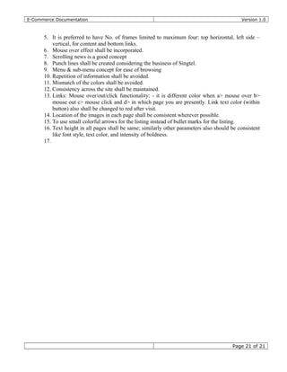 E-Commerce Documentation Version 1.0
5. It is preferred to have No. of frames limited to maximum four: top horizontal, left side –
vertical, for content and bottom links.
6. Mouse over effect shall be incorporated.
7. Scrolling news is a good concept
8. Punch lines shall be created considering the business of Singtel.
9. Menu & sub-menu concept for ease of browsing
10. Repetition of information shall be avoided.
11. Mismatch of the colors shall be avoided.
12. Consistency across the site shall be maintained.
13. Links: Mouse over/out/click functionality: - it is different color when a> mouse over b>
mouse out c> mouse click and d> in which page you are presently. Link text color (within
button) also shall be changed to red after visit.
14. Location of the images in each page shall be consistent wherever possible.
15. To use small colorful arrows for the listing instead of bullet marks for the listing.
16. Text height in all pages shall be same; similarly other parameters also should be consistent
like font style, text color, and intensity of boldness.
17.
Page 21 of 21
 