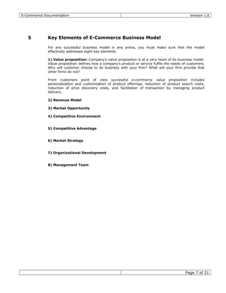 E-Commerce Documentation Version 1.0
5 Key Elements of E-Commerce Business Model
For any successful business model in any arena, you must make sure that the model
effectively addresses eight key elements
1) Value proposition: Company’s value proposition is at a very heart of its business model.
Value proposition defines how a company’s product or service fulfils the needs of customers.
Why will customer choose to do business with your firm? What will your firm provide that
other firms do not?
From customers point of view successful e-commerce value proposition includes
personalization and customization of product offerings, reduction of product search costs,
reduction of price discovery costs, and facilitation of transaction by managing product
delivery.
2) Revenue Model
3) Market Opportunity
4) Competitive Environment
5) Competitive Advantage
6) Market Strategy
7) Organizational Development
8) Management Team
Page 7 of 21
 