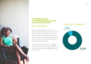 15
COMPARTILHE ESTE EBOOK!
ESTRATÉGIAS DOS
E-COMMERCES PELA VISÃO
DOS CONSUMIDORES
EMAIL MARKETING
Muitos e-commerces têm a prática de
enviar emails para conquistar novos clientes,
evitar o abandono de carrinho e mesmo
reter os seus consumidores atuais. Por isso,
questionamos os participantes da pesquisa
que consomem em e-commerces sobre o
recebimento desses emails.
Uma parcela expressiva, cerca de 91,8%,
afirmaram receber emails de e-commerce.
Em contrapartida, apenas 8,2% declararam
não receber.
E-MAILS DE E-COMMERCES
 