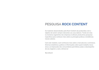 PESQUISA ROCK CONTENT
Os materiais desenvolvidos pela Rock Content são produzidos com o
objetivo de serem sempre relevantes aos seus leitores. Tendo em vista
os inúmeros segmentos das empresas no Brasil, produzimos pesquisas
específicas para conhecer mais sobre as principais práticas e tendências
nesses setores.
Com este relatório, você conhecerá mais sobre o mercado de e-commerce.
Diversas estatísticas, gráficos e informações sobre quem trabalha nessa
área e as impressões dos consumidores permitirão avaliar o desempenho
de seu negócio e, claro, otimizá-lo!
Boa leitura!
 