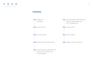 3
COMPARTILHE ESTE EBOOK!
SUMÁRIO
METODOLOGIA[ 07 ]
INTRODUÇÃO[ 05 ]
PERFIL DOS PARTICIPANTES[ 08 ]
[ 62 ] CONCLUSÃO
[ 63 ] NOTAS FINAIS
[ 09 ] QUESTIONÁRIO DIRECIONADO
PARA QUEM COMPRA EM
E-COMMERCES
[ 20 ] QUESTIONÁRIO DIRECIONADO
PARA OS PROFISSIONAIS
DE E-COMMERCES
[ 04 ] SOBRE OS
AUTORES
[ 65 ] SOBRE A ROCK CONTENT
 