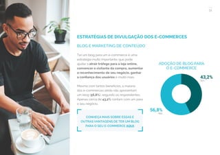 31
COMPARTILHE ESTE EBOOK!
ESTRATÉGIAS DE DIVULGAÇÃO DOS E-COMMERCES
BLOG E MARKETING DE CONTEÚDO
ADOÇÃO DE BLOG PARA
O E-COMMERCE
Ter um blog para um e-commerce é uma
estratégia muito importante, que pode
ajudar a atrair tráfego para a loja online,
convencer o visitante da compra, aumentar
o reconhecimento de seu negócio, ganhar
a confiança dos usuários e muito mais.
Mesmo com tantos benefícios, a maioria
dos e-commerces ainda não apresentam
um blog (56,8%), segundo os respondentes.
Apenas cerca de 43,2% contam com um para
o seu negócio.
CONHEÇA MAIS SOBRE ESSAS E
OUTRAS VANTAGENS DE TER UM BLOG
PARA O SEU E-COMMERCE AQUI.
 