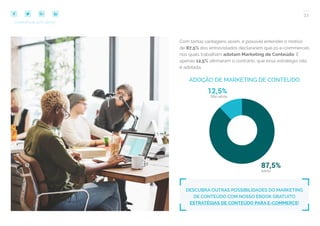 33
COMPARTILHE ESTE EBOOK!
Com tantas vantagens assim, é possível entender o motivo
de 87,5% dos entrevistados declararem que os e-commerces
nos quais trabalham adotam Marketing de Conteúdo. E
apenas 12,5% afirmaram o contrário, que essa estratégia não
é adotada.
DESCUBRA OUTRAS POSSIBILIDADES DO MARKETING
DE CONTEÚDO COM NOSSO EBOOK GRATUITO
ESTRATÉGIAS DE CONTEÚDO PARA E-COMMERCE!
ADOÇÃO DE MARKETING DE CONTEÚDO
 