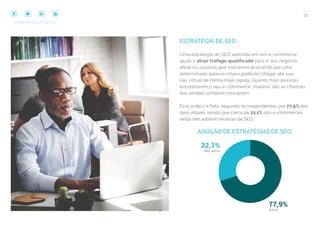 35
COMPARTILHE ESTE EBOOK!
ESTRATÉGIA DE SEO
Uma estratégia de SEO aplicada em um e-commerce
ajuda a atrair tráfego qualificado para o seu negócio,
afinal os usuários que estiverem buscando por uma
determinada palavra-chave poderão chegar até sua
loja virtual de forma mais rápida. Quanto mais pessoas
encontrarem o seu e-commerce, maiores são as chances
das vendas também crescerem.
Essa prática é feita, segundo os respondentes, por 77,9% das
lojas virtuais, sendo que cerca de 22,1% dos e-commerces
ainda não adotam técnicas de SEO.
ADOÇÃO DE ESTRATÉGIAS DE SEO
 