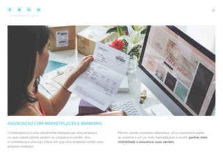 38
COMPARTILHE ESTE EBOOK!
ASSOCIAÇÃO COM MARKETPLACES E BRANDING
O marketplace é uma plataforma mediada por uma empresa,
na qual outros lojistas podem se cadastrar e vender. Já o
e-commerce é uma loja virtual em que uma empresa vende seus
próprios produtos.
Mesmo sendo conceitos diferentes, um e-commerce pode
se associar a um ou mais marketplaces e assim, ganhar mais
visibilidade e alavancar suas vendas.
 