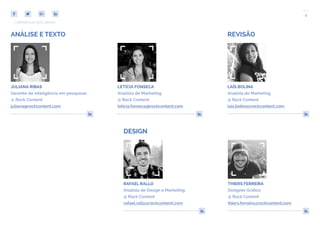 4
COMPARTILHE ESTE EBOOK!
DESIGN
THIERS FERREIRA
Designer Gráfico
@ Rock Content
thiers.ferreira@rockcontent.com
RAFAEL RALLO
Analista de Design e Marketing
@ Rock Content
rafael.rallo@rockcontent.com
LAÍS BOLINA
Analista de Marketing
@ Rock Content
lais.bolina@rockcontent.com
JULIANA RIBAS
Gerente de inteligência em pesquisas
@ Rock Content
juliana@rockcontent.com
LETÍCIA FONSECA
Analista de Marketing
@ Rock Content
leticia.fonseca@rockcontent.com
ANÁLISE E TEXTO REVISÃO
 