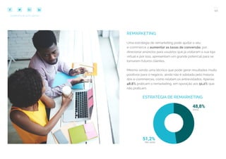 40
COMPARTILHE ESTE EBOOK!
REMARKETING
Uma estratégia de remarketing pode ajudar o seu
e-commerce a aumentar as taxas de conversão, por
direcionar anúncios para usuários que já visitaram a sua loja
virtual e por isso, apresentam um grande potencial para se
tornarem futuros clientes.
Mesmo sendo uma técnica que pode gerar resultados muito
positivos para o negócio, ainda não é adotada pela maioria
dos e-commerces, como relatam os entrevistados. Apenas
48,8% praticam o remarketing, em oposição aos 51,2% que
não praticam.
ESTRATÉGIA DE REMARKETING
 