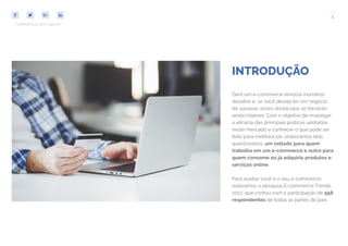 5
COMPARTILHE ESTE EBOOK!
INTRODUÇÃO
Gerir um e-commerce envolve inúmeros
desafios e, se você deseja ter um negócio
de sucesso, esses obstáculos se tornarão
ainda maiores. Com o objetivo de investigar
a eficácia das principais práticas adotadas
neste mercado e conhecer o que pode ser
feito para melhorá-las, elaboramos dois
questionários: um voltado para quem
trabalha em um e-commerce e outro para
quem consome ou já adquiriu produtos e
serviços online.
Para auxiliar você e o seu e-commerce,
realizamos a pesquisa E-commerce Trends
2017, que contou com a participação de 958
respondentes de todas as partes do país.
 