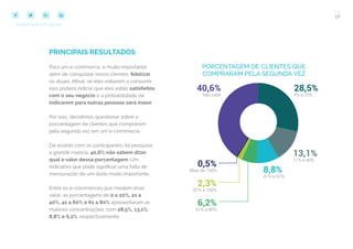 58
COMPARTILHE ESTE EBOOK!
PRINCIPAIS RESULTADOS
Para um e-commerce, é muito importante
além de conquistar novos clientes, fidelizar
os atuais. Afinal, se eles voltarem a consumir
isso poderá indicar que eles estão satisfeitos
com o seu negócio e a probabilidade de
indicarem para outras pessoas será maior.
Por isso, decidimos questionar sobre a
porcentagem de clientes que compraram
pela segunda vez em um e-commerce.
De acordo com os participantes da pesquisa,
a grande maioria, 40,6% não sabem dizer
qual o valor dessa porcentagem. Um
indicativo que pode significar uma falta de
mensuração de um dado muito importante.
Entre os e-commerces que medem esse
valor, as porcentagens de 0 a 20%, 21 a
40%, 41 a 60% e 61 a 80% apresentaram as
maiores concentrações, com 28,5%, 13,1%,
8,8% e 6,2%, respectivamente.
PORCENTAGEM DE CLIENTES QUE
COMPRARAM PELA SEGUNDA VEZ
 