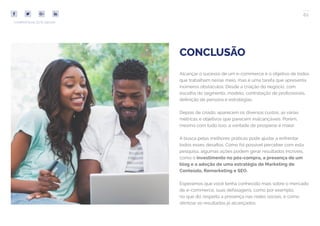 62
COMPARTILHE ESTE EBOOK!
CONCLUSÃO
Alcançar o sucesso de um e-commerce é o objetivo de todos
que trabalham nesse meio, mas é uma tarefa que apresenta
inúmeros obstáculos. Desde a criação do negócio, com
escolha do segmento, modelo, contratação de profissionais,
definição de persona e estratégias.
Depois de criado, aparecem os diversos custos, as várias
métricas e objetivos que parecem inalcançáveis. Porém,
mesmo com tudo isso, a vontade de prosperar é maior.
A busca pelas melhores práticas pode ajudar a enfrentar
todos esses desafios. Como foi possível perceber com esta
pesquisa, algumas ações podem gerar resultados incríveis,
como o investimento no pós-compra, a presença de um
blog e a adoção de uma estratégia de Marketing de
Conteúdo, Remarketing e SEO.
Esperamos que você tenha conhecido mais sobre o mercado
de e-commerce, suas defasagens, como por exemplo,
no que diz respeito a presença nas redes sociais, e como
otimizar os resultados já alcançados.
 