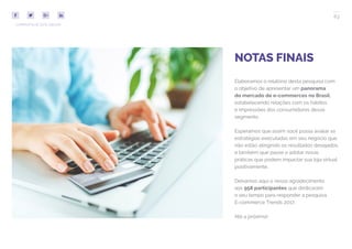 63
COMPARTILHE ESTE EBOOK!
NOTAS FINAIS
Elaboramos o relatório desta pesquisa com
o objetivo de apresentar um panorama
do mercado de e-commerces no Brasil,
estabelecendo relações com os hábitos
e impressões dos consumidores desse
segmento.
Esperamos que assim você possa avaliar as
estratégias executadas em seu negócio que
não estão atingindo os resultados desejados,
e também que passe a adotar novas
práticas que podem impactar sua loja virtual
positivamente.
Deixamos aqui o nosso agradecimento
aos 958 participantes que dedicaram
o seu tempo para responder a pesquisa
E-commerce Trends 2017.
Até a próxima!
 