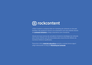 A Rock Content é a empresa líder em marketing de conteúdo no mercado
brasileiro. Nós ajudamos marcas a se conectarem com seus clientes através
de conteúdo fantástico e blogs corporativos sem monotonia.
Através de nosso serviço de consultoria montamos estratégias de conteúdo
para nossos clientes que são executadas pelo nosso time de milhares de
escritores freelance qualificados.
Possuímos vários materiais educativos gratuitos e sempre temos algum
artigo interessante no blog do Marketing de Conteúdo.
 