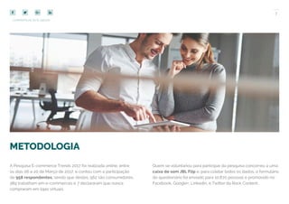 7
COMPARTILHE ESTE EBOOK!
METODOLOGIA
A Pesquisa E-commerce Trends 2017 foi realizada online, entre
os dias 06 e 20 de Março de 2017, e contou com a participação
de 958 respondentes, sendo que destes, 562 são consumidores,
389 trabalham em e-commerces e 7 declararam que nunca
compraram em lojas virtuais.
Quem se voluntariou para participar da pesquisa concorreu a uma
caixa de som JBL Flip e, para coletar todos os dados, o formulário
do questionário foi enviado para 10.870 pessoas e promovido no
Facebook, Google+, Linkedin, e Twitter da Rock Content.
 