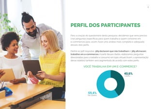 8
COMPARTILHE ESTE EBOOK!
PERFIL DOS PARTICIPANTES
Para a criação do questionário desta pesquisa, decidimos que seria preciso
criar perguntas específicas para quem trabalha e quem consome em
e-commerces para, assim, fazer uma análise mais completa e adequada
desses dois perfis.
Dentre as 958 respostas, 569 declaram que não trabalham e 389 afirmaram
trabalhar em e-commerces. A partir desses dados, elaboramos perguntas
direcionadas para o trabalho e consumo em lojas virtuais.Assim, a apresentação
desse relatório também será segmentada de acordo com estes perfis.
VOCÊ TRABALHA EM UM E-COMMERCE?
59,4%
 