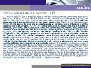 TJDF Proc: 2004.01.1.012429-4 - 16/02/2004 – 7 JEC “ ... Assim, calculo que o preço de apenas um dos computadores comprados deve girar em torno de R$ 10.215,53. O Autor sabia disso e, mesmo assim, tentou se dar bem, ao adquir, não um, mas dois computadores no valor unitário de R$ 6.990,00.  E não se diga que ele é um consumidor e, por isso, parte mais fraca , pois o documento de folhas 10  dá conta de que ele é acostumado a comprar pela Internet e vinha pesquisando os preços . Assim, ele  sabia sim que o preço era mais barato e deveria, portanto, ser o produto fruto de contrando ou roubo. Ele, portanto, aparentemente, tentava ser cúmplice de receptação ou sonegação fiscal .Tanto é assim, que  comprou de uma empresa sediada no Bairro de Santa Efigênia - SP, notório paraíso do contrabando e da pirataria e sede do império de YY, onde pessoas bem intencionadas não adquirem nada.   Além do mais, pagou a uma pessoa física e não à empresa, o que demonstra a triangulação, para burlar o fisco.Ele não é nenhum idiota, pois é médico veterinário.  É vítima de estelionato. Típico é neste tipo de crime a vítima ser um pretenso estelionatário, que encontrou um esperto maior . É o padrão em todos os crimes do gênero.A antecipação da tutela, para o bloqueio da quantia depositada (folhas 21) é imperiosa, para impedir dano maior, mas os valores deverão ficar depositados em favor do Juízo, à espera do julgamento da causa.Proceda-se à comunicação ao Bacen.Remetam-se cópias dos autos à Polícia Federal, à 1ª DP de Brasília, à Secretaria de Segurança de São Paulo, à Secretaria da Receita Federal, à Secretaria da Fazenda de São Paulo, à Secretaria da Fazenda do DF, à Secretaria da Fazenda do Município de São Paulo e à CPI da Pirataria, para as providências de estilo previstas em lei.Brasília - DF, quarta-feira, 18/02/2004 às 09h50."  (DJ 05/03/2004) LEILÕES 