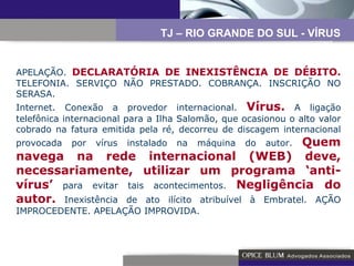 APELAÇÃO.  DECLARATÓRIA DE INEXISTÊNCIA DE DÉBITO.  TELEFONIA. SERVIÇO NÃO PRESTADO. COBRANÇA. INSCRIÇÃO NO SERASA.  Internet. Conexão a provedor internacional.  Vírus.  A ligação telefônica internacional para a Ilha Salomão, que ocasionou o alto valor cobrado na fatura emitida pela ré, decorreu de discagem internacional provocada por vírus instalado na máquina do autor.  Quem navega na rede internacional (WEB) deve, necessariamente, utilizar um programa ‘anti-vírus’  para evitar tais acontecimentos.  Negligência do autor.  Inexistência de ato ilícito atribuível à Embratel. AÇÃO IMPROCEDENTE. APELAÇÃO IMPROVIDA. TJ – RIO GRANDE DO SUL - VÍRUS 