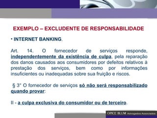 EXEMPLO – EXCLUDENTE DE RESPONSABILIDADE INTERNET BANKING . Art. 14. O fornecedor de serviços responde,  independentemente da existência de culpa , pela reparação dos danos causados aos consumidores por defeitos relativos à prestação dos serviços, bem como por informações insuficientes ou inadequadas sobre sua fruição e riscos. § 3° O fornecedor de serviços  só não será responsabilizado quando provar : II -  a culpa exclusiva do consumidor ou de terceiro . 