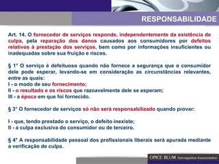Art. 14. O  fornecedor de serviços responde, independentemente da existência de culpa , pela  reparação dos danos  causados aos consumidores por  defeitos relativos à prestação dos serviços , bem como por informações insuficientes ou inadequadas sobre sua fruição e riscos. § 1° O serviço é defeituoso quando não fornece a segurança que o consumidor dele pode esperar, levando-se em consideração as circunstâncias relevantes, entre as quais: I - o modo de seu  fornecimento ; II -  o resultado e os riscos  que razoavelmente dele se esperam; III - a  época  em que foi fornecido. § 3° O fornecedor de serviços  só não será responsabilizado  quando provar: I - que, tendo prestado o serviço, o defeito inexiste; II - a culpa exclusiva do consumidor ou de terceiro. § 4° A responsabilidade pessoal dos profissionais liberais será apurada mediante a verificação de culpa. RESPONSABILIDADE 
