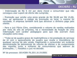 Indenização de R$ 5 mil por dano moral a consumidor que não conseguiu usar cupom de oferta não cumprida; Promoção que vendia uma pizza grande de R$ 30,00 por R$ 15,00, mas, ao apresentar o código da promoção no local, o mesmo foi recusado. A empresa também terá que devolver o dinheiro pago pelo cliente. - Para o juiz Flávio Citro, considerando o volume de vendas realizadas por meio do site da empresa, há a necessidade de fixação de uma indenização com caráter pedagógico para que não ocorram mais situações como essa; - “Trata-se de quadro grave de inadimplência e má prestação de serviços da ré com o agravamento do quadro que revela a inexistência de qualquer serviço de pós venda, fragilizando o consumidor em evidente demonstração de descontrole do volume de ofertas e do cumprimento das mesmas junto a milhares de consumidores que aderem às promoções...”, ressaltou o juiz na decisão. Nº do processo: 0014300-76.2011.8.19.0001 DECISÃO – RJ 