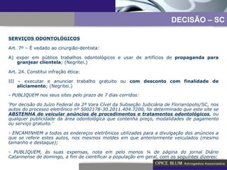 -  PUBLIQUEM nos seus sites pelo prazo de 7 dias corridos: ‘ Por decisão do Juízo Federal da 2ª Vara Cível da Subseção Judiciária de Florianópolis/SC, nos autos do processo eletrônico nº 5002178-30.2011.404.7200, foi determinado que este site se  ABSTENHA de veicular anúncios de procedimentos e tratamentos odontológicos , ou qualquer publicidade da área odontológica que contenha preço, modalidades de pagamento ou serviço gratuito.’ - ENCAMINHEM a todos os endereços eletrônicos utilizados para a divulgação dos anúncios a que se refere estes autos, nos mesmos moldes em que anteriormente veiculados (mesmo tamanho e destaque); - PUBLIQUEM, às suas expensas, nota em pelo menos ¼ de página do jornal Diário Catarinense de domingo, a fim de cientificar a população em geral, com os seguintes dizeres: DECISÃO – SC SERVIÇOS ODONTOLÓGICOS Art. 7º – É vedado ao cirurgião-dentista: A) expor em público trabalhos odontológicos e usar de artifícios de  propaganda para granjear clientela ; (Negritei.) Art. 24. Constitui infração ética: III – executar e anunciar trabalho gratuito ou  com desconto com   finalidade de aliciamento ; (Negritei.) 