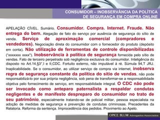 APELAÇÃO CÍVEL. Sumário.  Consumidor. Compra. Internet. Fraude. Não entrega do bem.  Alegação de fato do serviço por ausência de segurança do sítio de venda.  Serviço de aproximação comercial (compradores e vendedores).  Negociação direta do consumidor com o fornecedor do produto (depósito em conta).  Não utilização de ferramentas de controle disponibilizadas  (“xxxxxxx xxxx").  Inobservância à política de segurança  fornecida pelo sítio de vendas. Fato de terceiro perpetrado sob negligência exclusiva do consumidor. Inteligência do disposto no Art.14,§3°,I e II,CDC. Fortuito externo, não imputável à ré. Súmula 94,T JRJ. Inaplicabilidade. Se o consumidor, ao utilizar serviço de compra via internet,  inobserva regra de segurança constante da política do sítio de vendas , não pode responsabilizá-lo por sua própria negligência, sob pena de transformar-se a responsabilidade objetiva pelo fornecimento de serviço, em responsabilidade integral.  O CDC não pode ser invocado como anteparo paternalista a respaldar condutas negligentes e de manifesto despreparo do consumidor no trato de seu patrimônio , especialmente tratando-se de policial militar, pessoa especialista na adoção de medidas de segurança e prevenção de condutas criminosas. Precedentes da Relatoria. Reforma da sentença. Improcedência dos pedidos. Provimento ao Apelo. CONSUMIDOR – INOBSERVÂNCIA DA POLÍTICA DE SEGURANÇA EM COMPRA ONLINE 