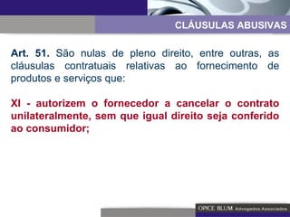 CLÁUSULAS ABUSIVAS Art. 51.  São nulas de pleno direito, entre outras, as cláusulas contratuais relativas ao fornecimento de produtos e serviços que: XI - autorizem o fornecedor a cancelar o contrato unilateralmente, sem que igual direito seja conferido ao consumidor; 