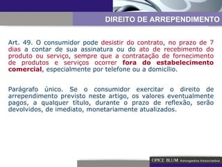 Art. 49. O consumidor pode  desistir do contrato ,  no prazo de 7 dias  a contar de sua assinatura ou do  ato de recebimento do produto ou serviço ,  sempre que a contratação de fornecimento de produtos e serviços ocorrer  fora do estabelecimento comercial , especialmente por telefone ou a domicílio. Parágrafo único. Se o consumidor exercitar o direito de arrependimento previsto neste artigo, os valores eventualmente pagos, a qualquer título, durante o prazo de reflexão, serão devolvidos, de imediato, monetariamente atualizados. DIREITO DE ARREPENDIMENTO 