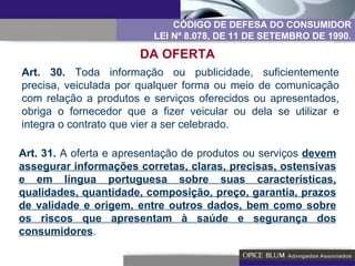 Art. 30.  Toda informação ou publicidade, suficientemente precisa, veiculada por qualquer forma ou meio de comunicação com relação a produtos e serviços oferecidos ou apresentados, obriga o fornecedor que a fizer veicular ou dela se utilizar e integra o contrato que vier a ser celebrado. CÓDIGO DE DEFESA DO CONSUMIDOR LEI Nº 8.078, DE 11 DE SETEMBRO DE 1990. DA OFERTA Art. 31.  A oferta e apresentação de produtos ou serviços  devem assegurar informações corretas, claras, precisas, ostensivas e em língua portuguesa sobre suas características, qualidades, quantidade, composição, preço, garantia, prazos de validade e origem, entre outros dados, bem como sobre os riscos que apresentam à saúde e segurança dos consumidores . 