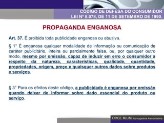 Art. 37.  É proibida toda publicidade enganosa ou abusiva. § 1° É enganosa qualquer modalidade de informação ou comunicação de caráter publicitário, inteira ou parcialmente falsa, ou, por qualquer outro modo,  mesmo por omissão, capaz de induzir em erro o consumidor a respeito da natureza, características, qualidade, quantidade, propriedades, origem, preço e quaisquer outros dados sobre produtos e serviços . § 3° Para os efeitos deste código,  a publicidade é enganosa por omissão quando deixar de informar sobre dado essencial do produto ou serviço . CÓDIGO DE DEFESA DO CONSUMIDOR LEI Nº 8.078, DE 11 DE SETEMBRO DE 1990. PROPAGANDA ENGANOSA 
