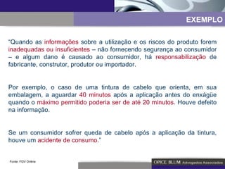 “ Quando as  informações  sobre a utilização e os riscos do produto forem  inadequadas ou insuficientes  – não fornecendo segurança ao consumidor – e algum dano é causado ao consumidor, há  responsabilização  de fabricante, construtor, produtor ou importador. Por exemplo, o caso de uma tintura de cabelo que orienta, em sua embalagem, a aguardar  40 minutos  após a aplicação antes do enxágüe quando o  máximo permitido poderia ser de até 20 minutos.  Houve defeito na informação. Se um consumidor sofrer queda de cabelo após a aplicação da tintura, houve um  acidente de consumo. ” Fonte: FGV Online EXEMPLO 
