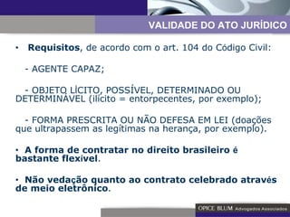 •   Requisitos , de acordo com o art. 104 do C ó digo Civil: - AGENTE CAPAZ; - OBJETO L Í CITO, POSSÍVEL, DETERMINADO OU DETERMINÁVEL (ilícito = entorpecentes, por exemplo); - FORMA PRESCRITA OU NÃO DEFESA EM LEI (doações que ultrapassem as legítimas na herança, por exemplo). •   A forma de contratar no direito brasileiro  é  bastante flex í vel . •   Não veda ç ão quanto ao contrato celebrado atrav é s de meio eletrônico . VALIDADE DO ATO JURÍDICO 