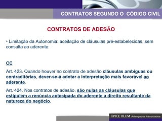 CONTRATOS SEGUNDO O  CÓDIGO CIVIL CONTRATOS DE ADESÃO Limitação da Autonomia: aceitação de cláusulas pré-estabelecidas, sem consulta ao aderente. CC Art. 423. Quando houver no contrato de adesão  cláusulas ambíguas ou contraditórias ,  dever-se-á adotar a interpretação mais favorável  ao aderente . Art. 424. Nos contratos de adesão,  são nulas as cláusulas que estipulem a renúncia antecipada do aderente a direito resultante da natureza do negócio . 