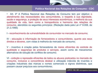 Art. 4º A Política Nacional das Relações de Consumo tem por objetivo  o atendimento das necessidades dos consumidores, o respeito à sua dignidade, saúde e segurança, a proteção de seus interesses econômicos, a melhoria da sua qualidade de vida, bem como a transparência e harmonia das relações de consumo , atendidos os seguintes princípios: (Redação dada pela Lei nº 9.008, de 21.3.1995) I -  reconhecimento da vulnerabilidade do consumidor no mercado de consumo ; IV -  educação e informação de fornecedores e consumidores, quanto aos seus direitos e deveres , com vistas à melhoria do mercado de consumo; V - incentivo à criação pelos fornecedores de  meios eficientes de controle de qualidade e segurança de produtos e serviços , assim como de mecanismos alternativos de solução de conflitos de consumo; VI -  coibição e repressão eficientes de todos os abusos praticados no mercado de consumo, inclusive a concorrência desleal  e utilização indevida de inventos e criações industriais das marcas e nomes comerciais e signos distintivos, que possam causar prejuízos aos consumidores; Política Nacional das Relações de Consumo - CDC 