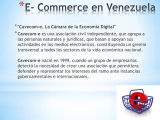 *
* "Cavecom-e, La Cámara de la Economía Digital"
* Cavecom-e es una asociación civil independiente, que agrupa a
 las personas naturales y jurídicas, que basan o apoyan sus
 actividades en los medios electrónicos, constituyendo un gremio
 transversal a todos los sectores de la vida económica nacional.

 Cavecom-e nació en 1999, cuando un grupo de empresarios
 detectó la necesidad de crear una asociación que permitiera
 defender y representar los intereses del ramo ante instancias
 gubernamentales e internacionales.
 