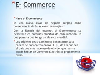 *
* Nace el E-commerce
Es una nueva clase de negocio surgido como
consecuencia de las nuevas tecnologías.
Con la llegada del internet el E-commnerce se
desarrolla en entornos abiertos de comunicación, lo
que permita que tenga un alcance mundial.
* Los orígenes del E-Commerce con Internet a la
    cabeza se encuentran en los EEUU, de ahí que sea
    el país que más hace uso de él y del que más se
    pueda hablar de Comercio Electrónico propiamente
    dicho.
 