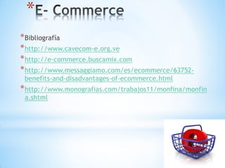 *
* Bibliografía
* http://www.cavecom-e.org.ve
* http://e-commerce.buscamix.com
* http://www.messaggiamo.com/es/ecommerce/63752-
 benefits-and-disadvantages-of-ecommerce.html
* http://www.monografias.com/trabajos11/monfina/monfin
 a.shtml
 