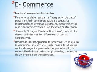 *
* Iniciar el comercio electrónico
* Para ello se debe realizar la "integración de datos"
    para transferir de manera rápida y segura la
    información de diversas sucursales, departamentos
    o partners comerciales a una locación centralizada.
*    Llevar la "Integración de aplicaciones", uniendo los
    datos recibidos con los diferentes sistemas
    corporativos.
* Desarrollar la "integración de procesos", en la que la
    información, una vez analizada, pasa a los diversos
    socios de negocios para solicitar, por ejemplo, la
    reposición de inventario a un proveedor, o el retiro
    de un pedido a un transportista.
 