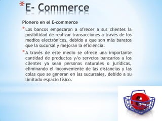 *
Pionero en el E-commerce
* Los   bancos empezaron a ofrecer a sus clientes la
    posibilidad de realizar transacciones a través de los
    medios electrónicos, debido a que son más baratos
    que la sucursal y mejoran la eficiencia.
*A     través de este medio se ofrece una importante
    cantidad de productos y/o servcios bancarios a los
    clientes ya sean personas naturales o jurídicas,
    eliminando el inconveniente de las distancias y las
    colas que se generan en las sucursales, debido a su
    limitado espacio físico.
 