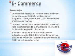 *
Desventajas
* La Propiedad Intelectual, Internet como medio de
    comunicación posibilita la publicación de
    programas, libros, música, etc., así como también
    problemas de marcas.
* La protección de datos ya que internet como medio
    libre y gratuito facilita la trasmisión e intercambio
    de datos sin ningún tipo de control.
* Problemas tanto de fiscalidad directa como
    indirecta, resulta difícil determinar donde se va a
    producir la imposición, podrían surgir problemas de
    doble imposición entre otros.
 