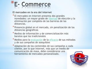 *
El mercadeo en la era del internet
* El mercadeo en Internet presenta dos grandes
  novedades: un mayor grado de libertad de elección y la
  eliminación por completo de las barreras de las
  distancias.
* Presencia global en el mercado, sin penalización de las
  distancias geográficas
* Medios de información y de comercialización más
  baratos que los tradicionales
* Medios para la evaluación de la eficacia de sus métodos
  y de sus campañas de asequibles
* Adaptación de los contenidos de sus campañas a cada
  cliente, por lo que Internet, más que un medio de
  comunicación de masa, debe considerarse una
  herramienta de mercadeo personalizado.
 