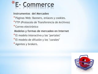 *
Instrumentos del Mercadeo
* Páginas Web: Banners, enlaces y cookies.
* FTP (Protocolo de Transferencia de Archivos)
* Correo electrónico
Modelos y formas de mercadeo en Internet
* El modelo interactivo y los "portales"
* El modelo de difusión y los "canales"
* Agentes y brokers.
 