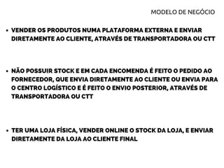VENDER OS PRODUTOS NUMA PLATAFORMA EXTERNA E ENVIAR
DIRETAMENTE AO CLIENTE, ATRAVÉS DE TRANSPORTADORA OU CTT
NÃO POSSUIR STOCK E EM CADA ENCOMENDA É FEITO O PEDIDO AO
FORNECEDOR, QUE ENVIA DIRETAMENTE AO CLIENTE OU ENVIA PARA
O CENTRO LOGÍSTICO E É FEITO O ENVIO POSTERIOR, ATRAVÉS DE
TRANSPORTADORA OU CTT
TER UMA LOJA FÍSICA, VENDER ONLINE O STOCK DA LOJA, E ENVIAR
DIRETAMENTE DA LOJA AO CLIENTE FINAL
MODELO DE NEGÓCIO
 