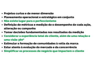 Projetos curtos e de menor dimensão
Planeamento operacional e estratégico em conjunto
Não existe lugar para o perfeccionismo
Definição de métricas e medição do o desempenho de cada ação,
alteração ou campanha
Tomar decisões fundamentadas nos resultados da medição
Considerar a experiência total do cliente, além de uma relação e
uma visão 360º
Estimular a formação de comunidades à volta da marca
Estar atento à evolução do mercado e da concorrência
Simplificar os processos de negócio que impactem o cliente
 