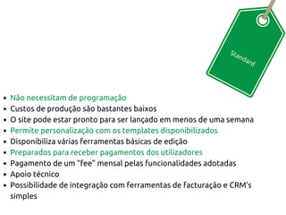 Standard
Não necessitam de programação
Custos de produção são bastantes baixos
O site pode estar pronto para ser lançado em menos de uma semana
Permite personalização com os templates disponibilizados
Disponibiliza várias ferramentas básicas de edição
Preparados para receber pagamentos dos utilizadores
Pagamento de um “fee” mensal pelas funcionalidades adotadas
Apoio técnico
Possibilidade de integração com ferramentas de facturação e CRM’s
simples
 