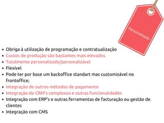Personalizado
Obriga à utilização de programação e contratualização
Custos de produção são bastantes mais elevados
Totalmente personalizado/personalizável
Flexível
Pode ter por base um backoffice standart mas customizável no
frontoffice;
Integração de outros métodos de pagamento
Integração de CRM’s complexos e outras funcionalidades
Integração com ERP’s e outras ferramentas de facturação ou gestão de
clientes
Integração com CMS
 