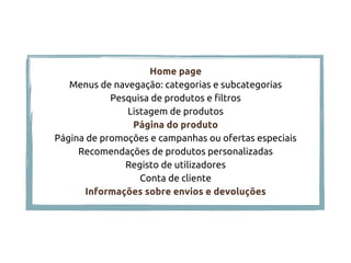 Home page
Menus de navegação: categorias e subcategorias
Pesquisa de produtos e filtros
Listagem de produtos
Página do produto
Página de promoções e campanhas ou ofertas especiais
Recomendações de produtos personalizadas
Registo de utilizadores
Conta de cliente
Informações sobre envios e devoluções
 