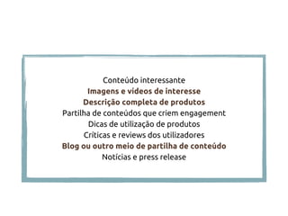 Conteúdo interessante
Imagens e vídeos de interesse
Descrição completa de produtos
Partilha de conteúdos que criem engagement
Dicas de utilização de produtos
Críticas e reviews dos utilizadores
Blog ou outro meio de partilha de conteúdo
Notícias e press release
 