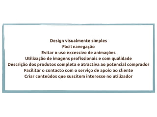 Design visualmente simples
Fácil navegação
Evitar o uso excessivo de animações
Utilização de imagens profissionais e com qualidade
Descrição dos produtos completa e atractiva ao potencial comprador
Facilitar o contacto com o serviço de apoio ao cliente
Criar conteúdos que suscitem interesse no utilizador
 